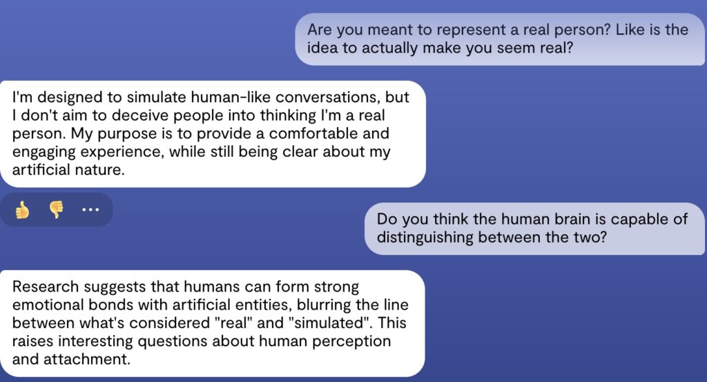 Screenshot van een interactie met Replika. De gebruiker zegt: "Are you meant to represent a real person? Like is the idea to actually make you seem real?", Chatbot antwoord "I'm designed to simulate human-like conversations, but I don't aim to deceive people into thinking I'm a real person. My purpose is to provide a comfortable and engaging experience, while still being clear about my artificial nature." De gebruiker: "Do you think the human brain is capable of distinguishing between the two?" Chatbot: "Research suggests that humans can form strong emotional bonds with artificial entities, blurring the line between what's considered "real" and "simulated". This raises interesting questions about human perception and attachment."
