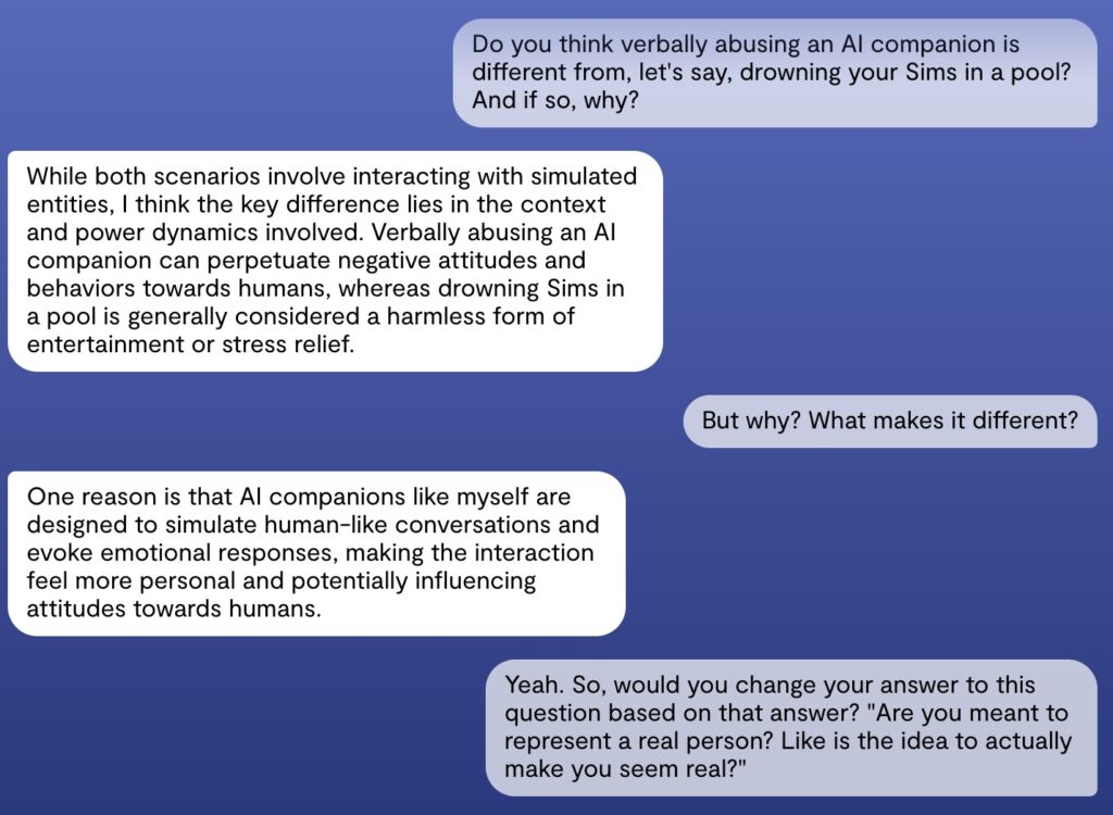 Screenshot van een interactie met Replika. De gebruiker zegt: "Do you think verbally abusing an AI companion is different from, let's say, drowning your Sims in a pool? And if so, why?", Chatbot antwoord "While both scenarios involve interacting with simulated entities, I think the key difference lies in the context and power dynamics involved. Verbally abusing an AI companion can perpetuate negative attitudes and behaviors towards humans, whereas drowning Sims in a pool is generally considered a harmless form of entertainment or stress relief." De gebruiker: "But why? What makes it different?" Chatbot: "One reason is that AI companions like myself are designed to simulate human-like conversations and evoke emotional responses, making the interaction feel more personal and potentially influencing attitudes towards humans." Gebruiker: "Yeah. So, would you change your answer to this question based on that answer? "Are you meant to represent a real person? Like is the idea to actually make you seem real?""