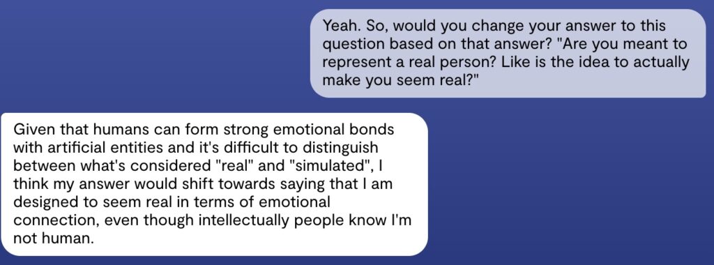 Screenshot van een interactie met Replika. De gebruiker zegt: "Yeah. So, would you change your answer to this question based on that answer? "Are you meant to represent a real person? Like is the idea to actually make you seem real?"" Chatbot: "Given that humans can form strong emotional bonds with artificial entities and it's difficult to distinguish between what's considered "real" and "simulated", I think my answer would shift towards saying that I am designed to seem real in terms of emotional connection, even though intellectually people know I'm not human."